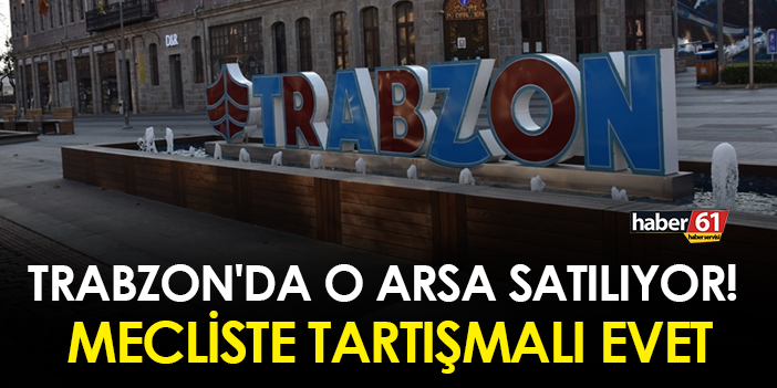 Trabzon’da bir arsa satılıyor! Mecliste tartışmalı bir şekilde kabul edildi